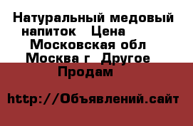 Натуральный медовый напиток › Цена ­ 250 - Московская обл., Москва г. Другое » Продам   